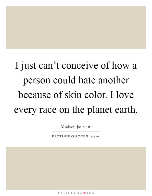 I just can't conceive of how a person could hate another because of skin color. I love every race on the planet earth. Picture Quote #1