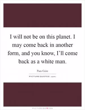 I will not be on this planet. I may come back in another form, and you know, I’ll come back as a white man Picture Quote #1