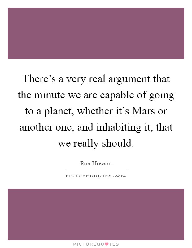 There's a very real argument that the minute we are capable of going to a planet, whether it's Mars or another one, and inhabiting it, that we really should. Picture Quote #1