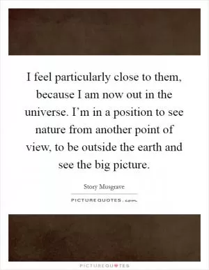 I feel particularly close to them, because I am now out in the universe. I’m in a position to see nature from another point of view, to be outside the earth and see the big picture Picture Quote #1