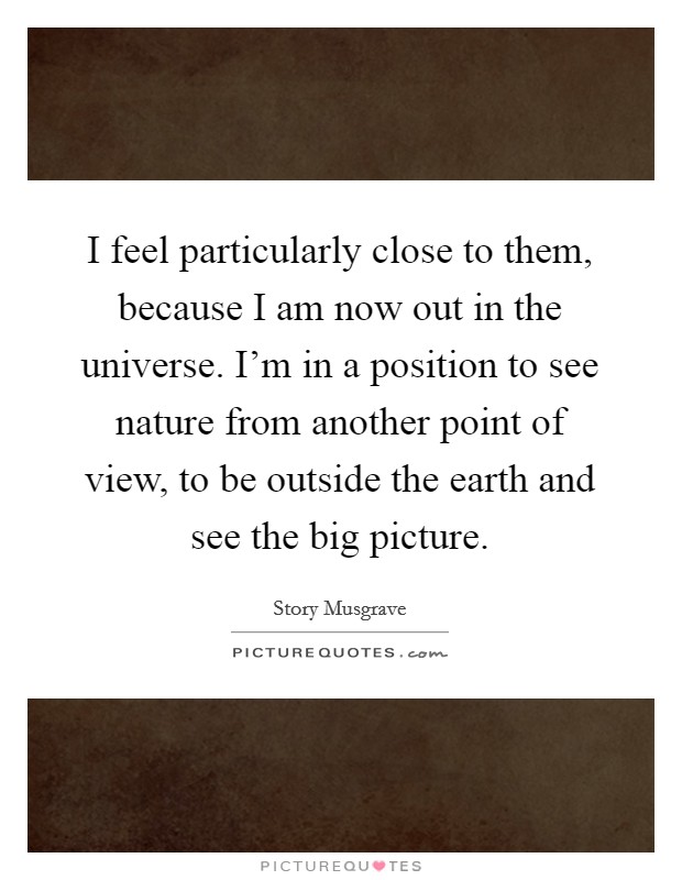 I feel particularly close to them, because I am now out in the universe. I'm in a position to see nature from another point of view, to be outside the earth and see the big picture. Picture Quote #1