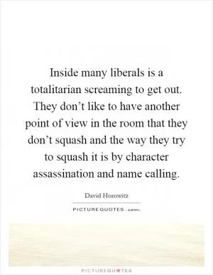 Inside many liberals is a totalitarian screaming to get out. They don’t like to have another point of view in the room that they don’t squash and the way they try to squash it is by character assassination and name calling Picture Quote #1