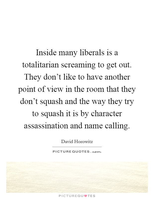 Inside many liberals is a totalitarian screaming to get out. They don't like to have another point of view in the room that they don't squash and the way they try to squash it is by character assassination and name calling. Picture Quote #1