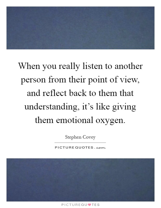 When you really listen to another person from their point of view, and reflect back to them that understanding, it's like giving them emotional oxygen. Picture Quote #1