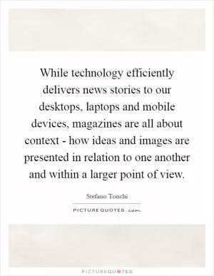 While technology efficiently delivers news stories to our desktops, laptops and mobile devices, magazines are all about context - how ideas and images are presented in relation to one another and within a larger point of view Picture Quote #1