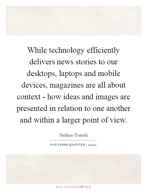 While technology efficiently delivers news stories to our desktops, laptops and mobile devices, magazines are all about context - how ideas and images are presented in relation to one another and within a larger point of view. Picture Quote #1