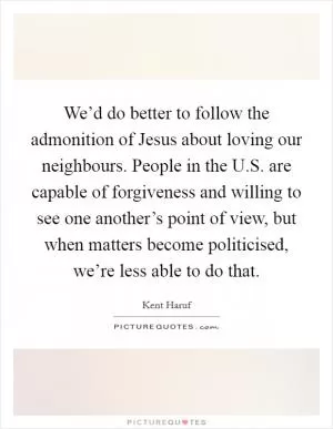 We’d do better to follow the admonition of Jesus about loving our neighbours. People in the U.S. are capable of forgiveness and willing to see one another’s point of view, but when matters become politicised, we’re less able to do that Picture Quote #1