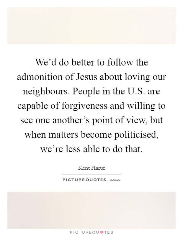 We'd do better to follow the admonition of Jesus about loving our neighbours. People in the U.S. are capable of forgiveness and willing to see one another's point of view, but when matters become politicised, we're less able to do that. Picture Quote #1