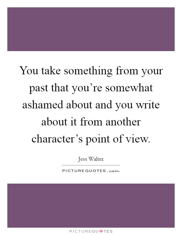 You take something from your past that you're somewhat ashamed about and you write about it from another character's point of view. Picture Quote #1