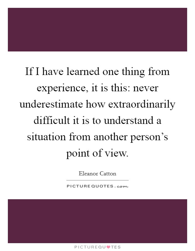 If I have learned one thing from experience, it is this: never underestimate how extraordinarily difficult it is to understand a situation from another person's point of view. Picture Quote #1