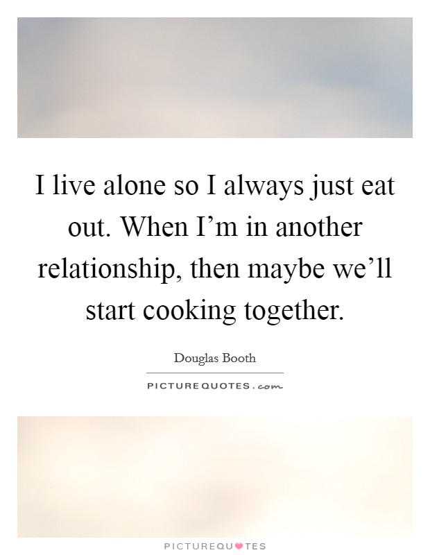 I live alone so I always just eat out. When I'm in another relationship, then maybe we'll start cooking together. Picture Quote #1