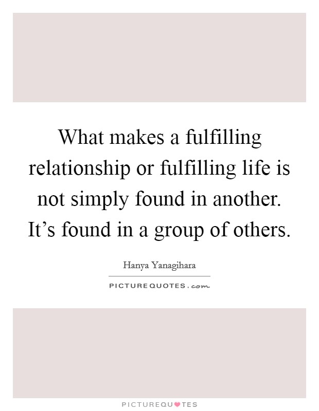 What makes a fulfilling relationship or fulfilling life is not simply found in another. It's found in a group of others. Picture Quote #1