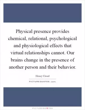 Physical presence provides chemical, relational, psychological and physiological effects that virtual relationships cannot. Our brains change in the presence of another person and their behavior Picture Quote #1