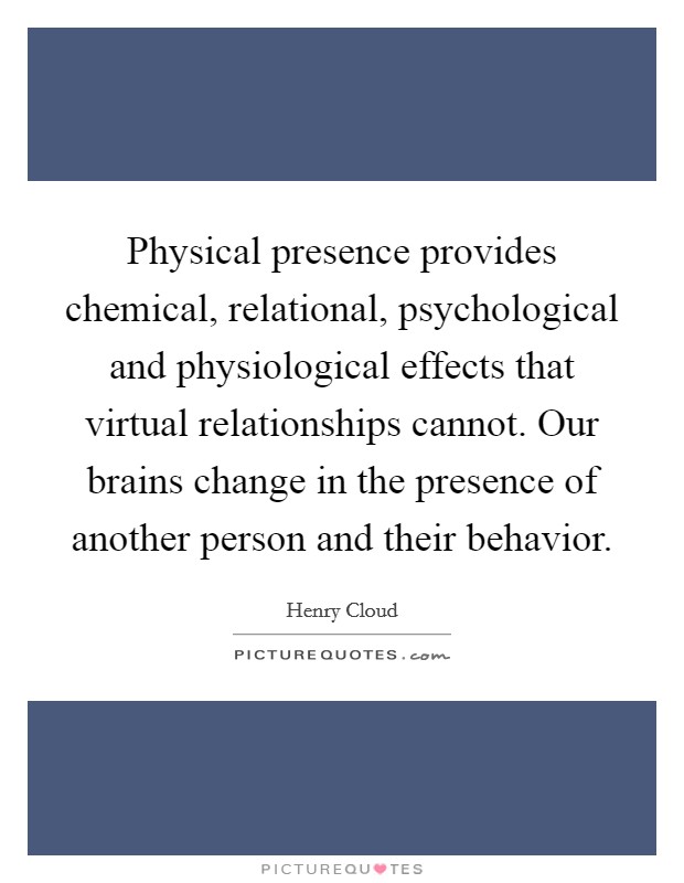 Physical presence provides chemical, relational, psychological and physiological effects that virtual relationships cannot. Our brains change in the presence of another person and their behavior. Picture Quote #1