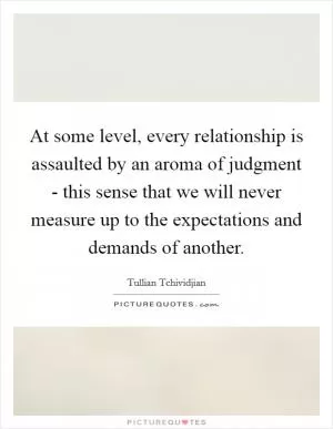 At some level, every relationship is assaulted by an aroma of judgment - this sense that we will never measure up to the expectations and demands of another Picture Quote #1