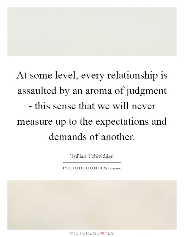 At some level, every relationship is assaulted by an aroma of judgment - this sense that we will never measure up to the expectations and demands of another. Picture Quote #1