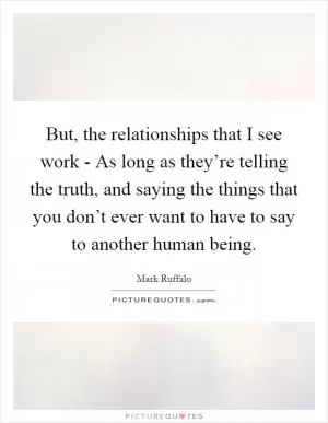 But, the relationships that I see work - As long as they’re telling the truth, and saying the things that you don’t ever want to have to say to another human being Picture Quote #1