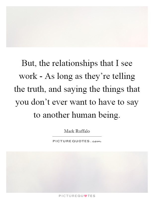 But, the relationships that I see work - As long as they're telling the truth, and saying the things that you don't ever want to have to say to another human being. Picture Quote #1