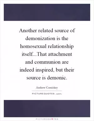 Another related source of demonization is the homosexual relationship itself...That attachment and communion are indeed inspired, but their source is demonic Picture Quote #1