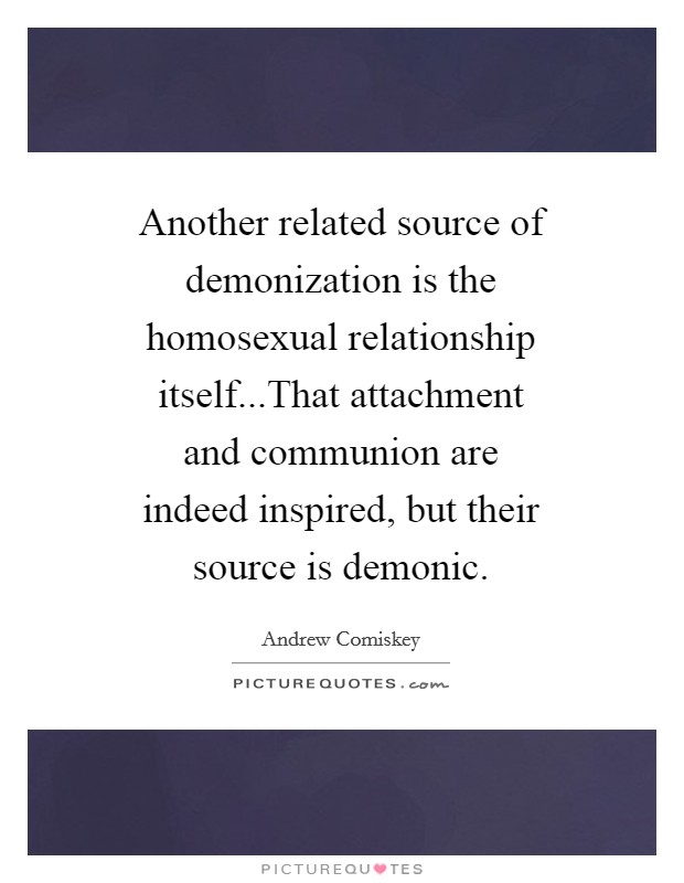 Another related source of demonization is the homosexual relationship itself...That attachment and communion are indeed inspired, but their source is demonic. Picture Quote #1
