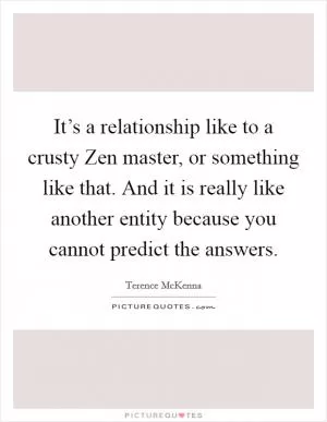 It’s a relationship like to a crusty Zen master, or something like that. And it is really like another entity because you cannot predict the answers Picture Quote #1