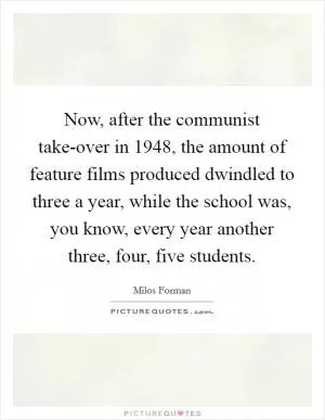 Now, after the communist take-over in 1948, the amount of feature films produced dwindled to three a year, while the school was, you know, every year another three, four, five students Picture Quote #1