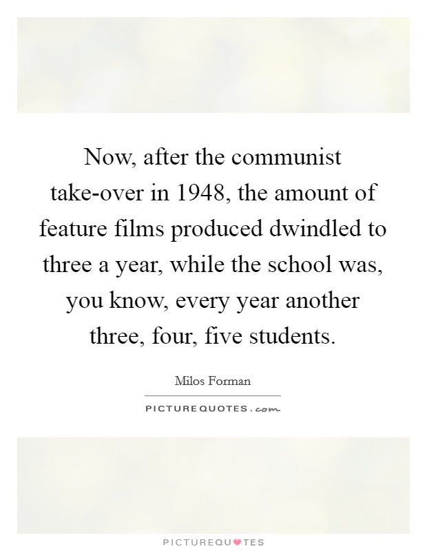 Now, after the communist take-over in 1948, the amount of feature films produced dwindled to three a year, while the school was, you know, every year another three, four, five students. Picture Quote #1