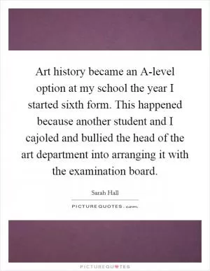 Art history became an A-level option at my school the year I started sixth form. This happened because another student and I cajoled and bullied the head of the art department into arranging it with the examination board Picture Quote #1