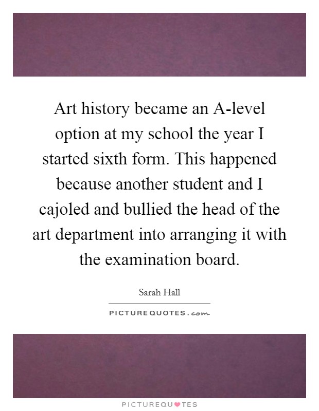 Art history became an A-level option at my school the year I started sixth form. This happened because another student and I cajoled and bullied the head of the art department into arranging it with the examination board. Picture Quote #1