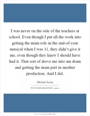 I was never on the side of the teachers at school. Even though I put all the work into getting the main role in the end-of-year musical when I was 11, they didn’t give it me, even though they knew I should have had it. That sort of drove me into am dram and getting the main part in another production. And I did Picture Quote #1
