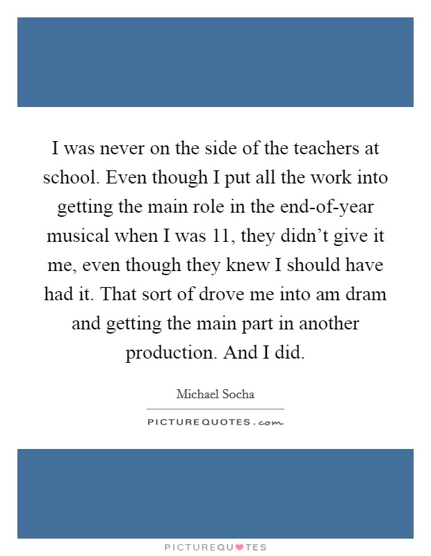 I was never on the side of the teachers at school. Even though I put all the work into getting the main role in the end-of-year musical when I was 11, they didn't give it me, even though they knew I should have had it. That sort of drove me into am dram and getting the main part in another production. And I did. Picture Quote #1