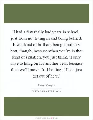 I had a few really bad years in school, just from not fitting in and being bullied. It was kind of brilliant being a military brat, though, because when you’re in that kind of situation, you just think, ‘I only have to hang on for another year, because then we’ll move. It’ll be fine if I can just get out of here.’ Picture Quote #1