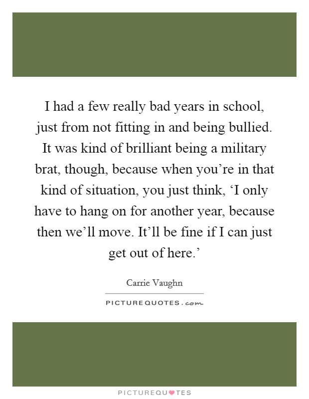 I had a few really bad years in school, just from not fitting in and being bullied. It was kind of brilliant being a military brat, though, because when you're in that kind of situation, you just think, ‘I only have to hang on for another year, because then we'll move. It'll be fine if I can just get out of here.' Picture Quote #1
