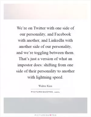 We’re on Twitter with one side of our personality, and Facebook with another, and LinkedIn with another side of our personality, and we’re toggling between them. That’s just a version of what an impostor does: shifting from one side of their personality to another with lightning speed Picture Quote #1
