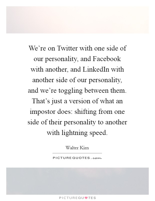 We're on Twitter with one side of our personality, and Facebook with another, and LinkedIn with another side of our personality, and we're toggling between them. That's just a version of what an impostor does: shifting from one side of their personality to another with lightning speed. Picture Quote #1