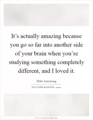 It’s actually amazing because you go so far into another side of your brain when you’re studying something completely different, and I loved it Picture Quote #1