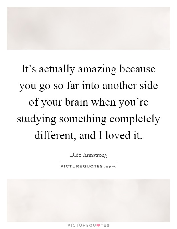It's actually amazing because you go so far into another side of your brain when you're studying something completely different, and I loved it. Picture Quote #1