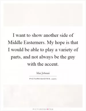 I want to show another side of Middle Easterners. My hope is that I would be able to play a variety of parts, and not always be the guy with the accent Picture Quote #1