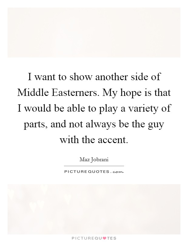 I want to show another side of Middle Easterners. My hope is that I would be able to play a variety of parts, and not always be the guy with the accent. Picture Quote #1