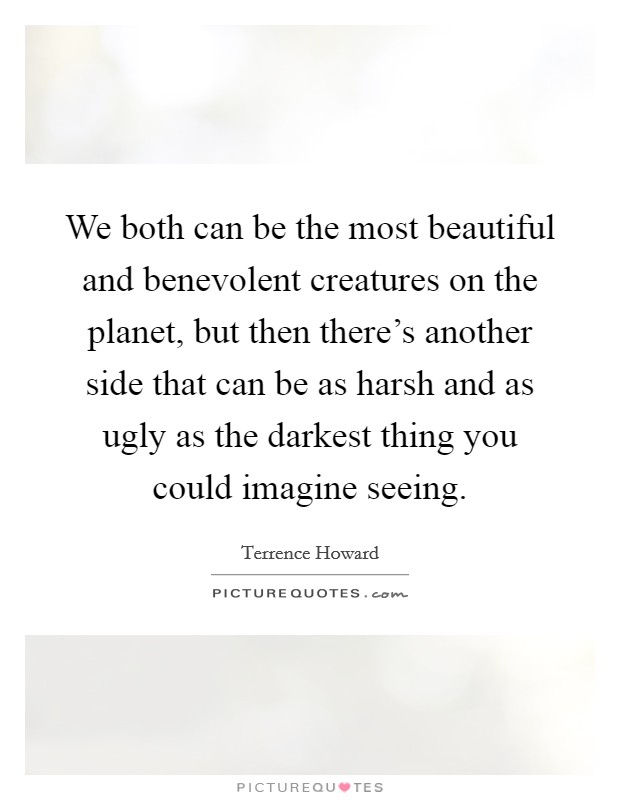 We both can be the most beautiful and benevolent creatures on the planet, but then there's another side that can be as harsh and as ugly as the darkest thing you could imagine seeing. Picture Quote #1