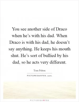 You see another side of Draco when he’s with his dad. When Draco is with his dad, he doesn’t say anything. He keeps his mouth shut. He’s sort of bullied by his dad, so he acts very different Picture Quote #1