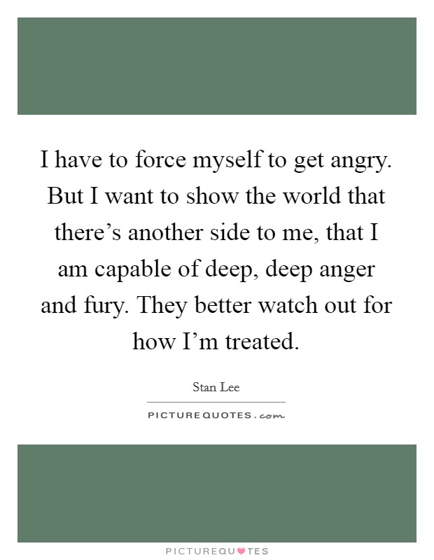 I have to force myself to get angry. But I want to show the world that there's another side to me, that I am capable of deep, deep anger and fury. They better watch out for how I'm treated. Picture Quote #1