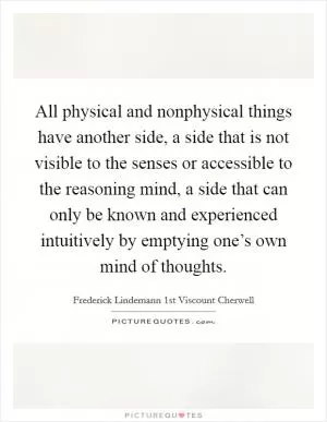 All physical and nonphysical things have another side, a side that is not visible to the senses or accessible to the reasoning mind, a side that can only be known and experienced intuitively by emptying one’s own mind of thoughts Picture Quote #1