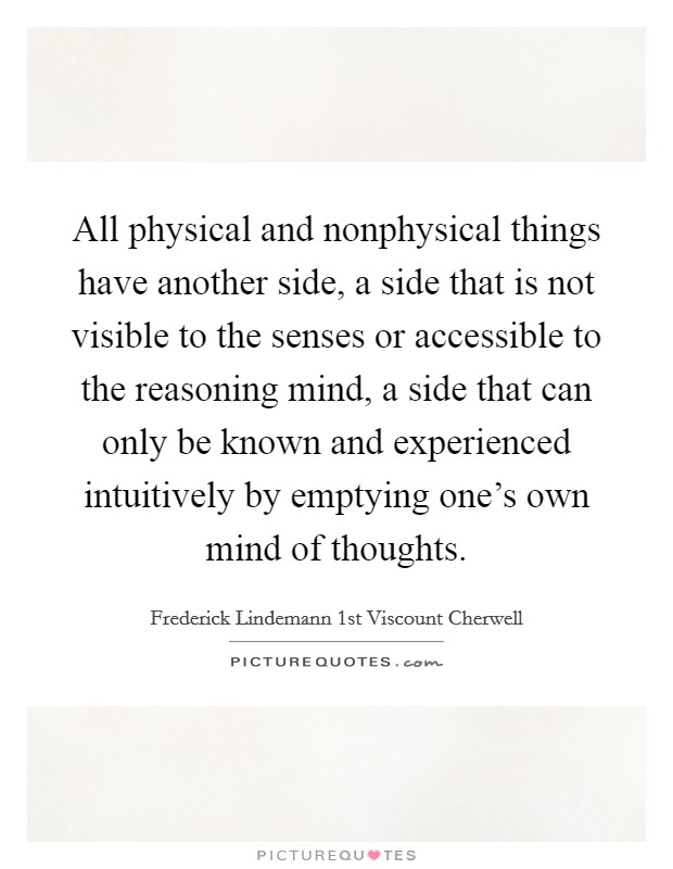 All physical and nonphysical things have another side, a side that is not visible to the senses or accessible to the reasoning mind, a side that can only be known and experienced intuitively by emptying one's own mind of thoughts. Picture Quote #1
