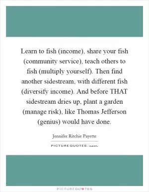 Learn to fish (income), share your fish (community service), teach others to fish (multiply yourself). Then find another sidestream, with different fish (diversify income). And before THAT sidestream dries up, plant a garden (manage risk), like Thomas Jefferson (genius) would have done Picture Quote #1