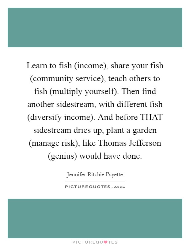 Learn to fish (income), share your fish (community service), teach others to fish (multiply yourself). Then find another sidestream, with different fish (diversify income). And before THAT sidestream dries up, plant a garden (manage risk), like Thomas Jefferson (genius) would have done. Picture Quote #1