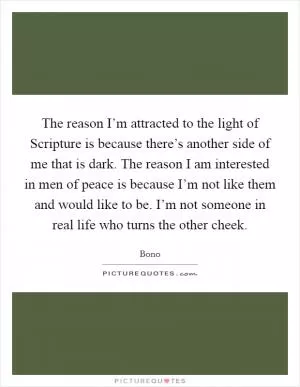 The reason I’m attracted to the light of Scripture is because there’s another side of me that is dark. The reason I am interested in men of peace is because I’m not like them and would like to be. I’m not someone in real life who turns the other cheek Picture Quote #1