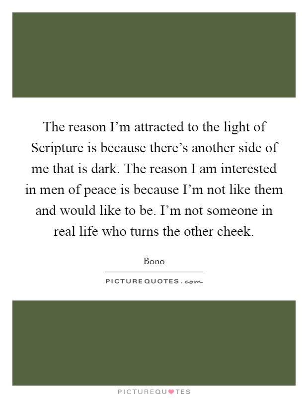 The reason I'm attracted to the light of Scripture is because there's another side of me that is dark. The reason I am interested in men of peace is because I'm not like them and would like to be. I'm not someone in real life who turns the other cheek. Picture Quote #1