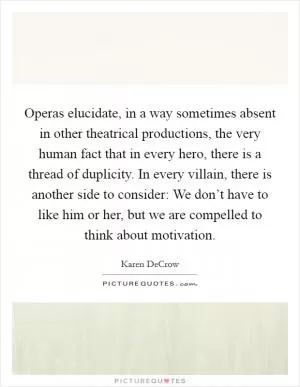 Operas elucidate, in a way sometimes absent in other theatrical productions, the very human fact that in every hero, there is a thread of duplicity. In every villain, there is another side to consider: We don’t have to like him or her, but we are compelled to think about motivation Picture Quote #1