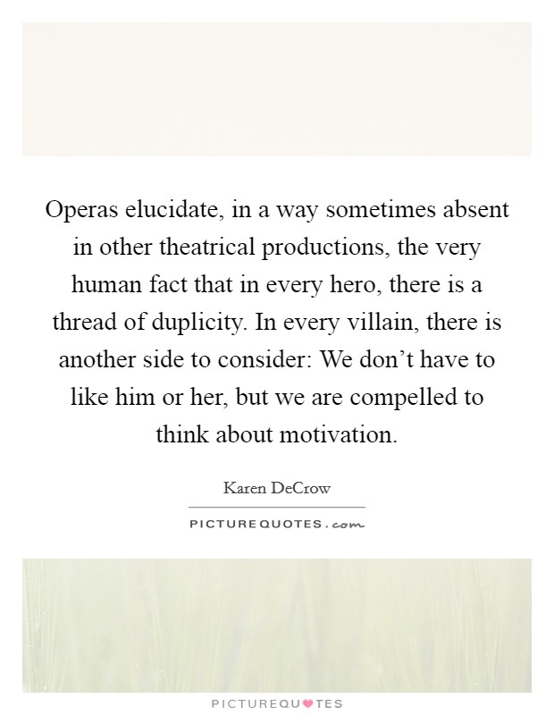 Operas elucidate, in a way sometimes absent in other theatrical productions, the very human fact that in every hero, there is a thread of duplicity. In every villain, there is another side to consider: We don't have to like him or her, but we are compelled to think about motivation. Picture Quote #1